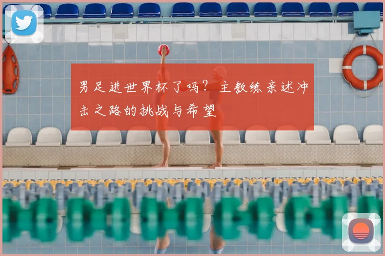 男足进世界杯了吗？主教练亲述冲击之路的挑战与希望
