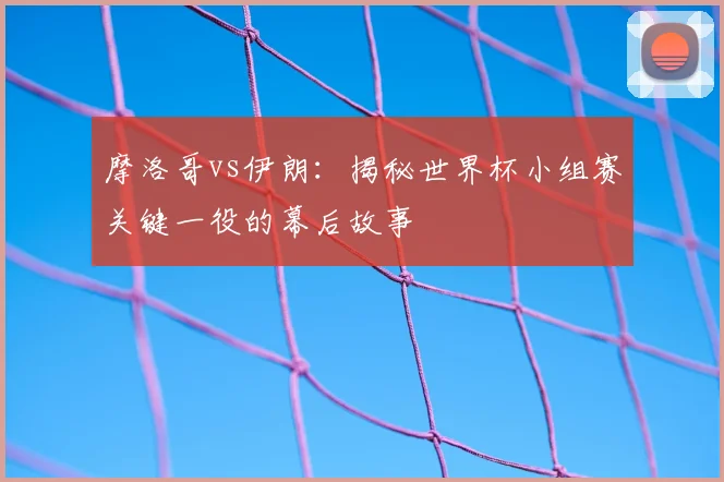 摩洛哥vs伊朗：揭秘世界杯小组赛关键一役的幕后故事
