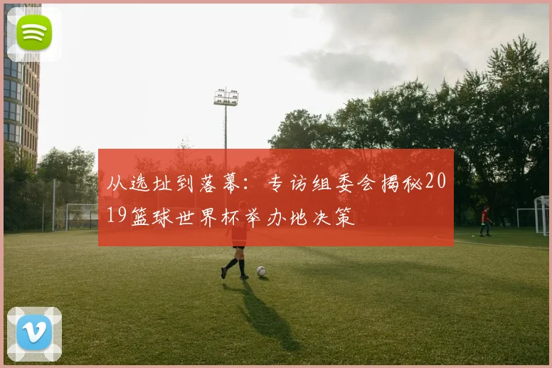 从选址到落幕：专访组委会揭秘2019篮球世界杯举办地决策