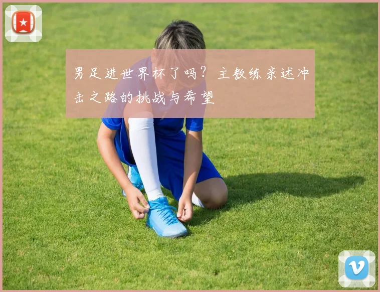 男足进世界杯了吗？主教练亲述冲击之路的挑战与希望