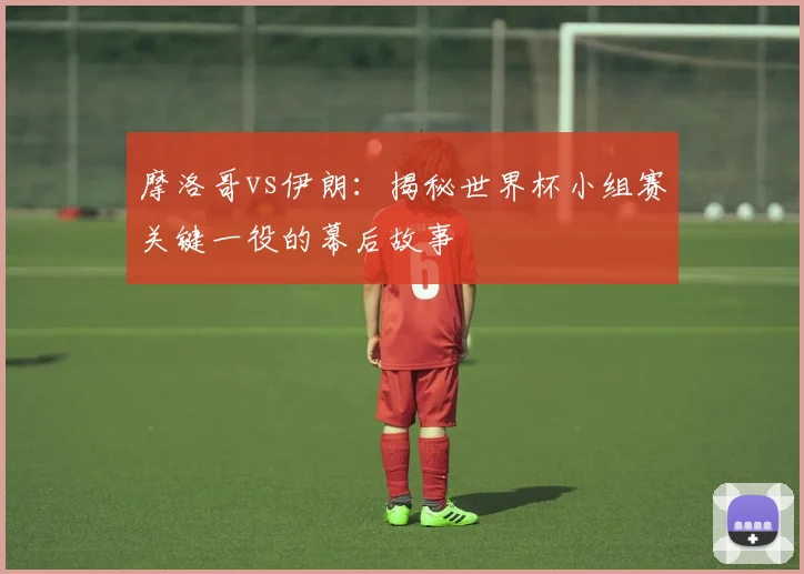 摩洛哥vs伊朗：揭秘世界杯小组赛关键一役的幕后故事