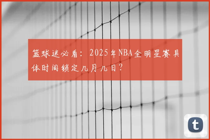 篮球迷必看：2025年NBA全明星赛具体时间锁定几月几日？