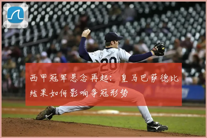 西甲冠军悬念再起：皇马巴萨德比结果如何影响争冠形势