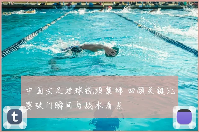 中国女足进球视频集锦 回顾关键比赛破门瞬间与战术看点