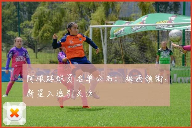 阿根廷球员名单公布：梅西领衔，新星入选引关注