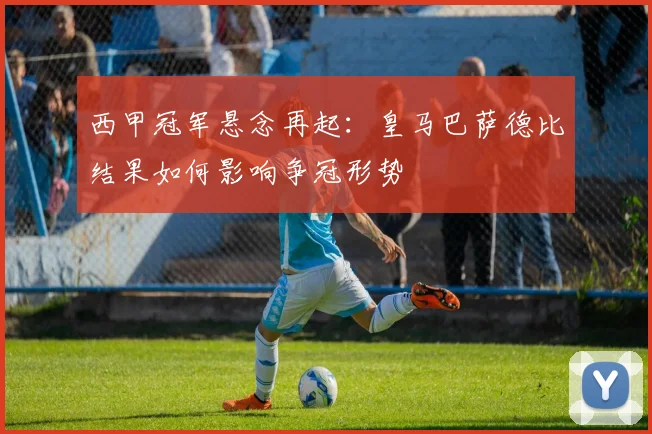 西甲冠军悬念再起：皇马巴萨德比结果如何影响争冠形势