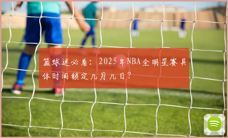 篮球迷必看：2025年NBA全明星赛具体时间锁定几月几日？