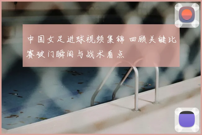 中国女足进球视频集锦 回顾关键比赛破门瞬间与战术看点