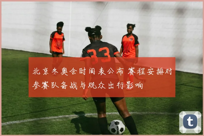 北京冬奥会时间表公布 赛程安排对参赛队备战与观众出行影响