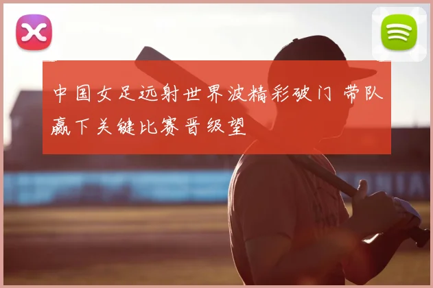 中国女足远射世界波精彩破门 带队赢下关键比赛晋级望