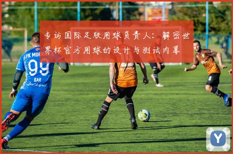 专访国际足联用球负责人：解密世界杯官方用球的设计与测试内幕