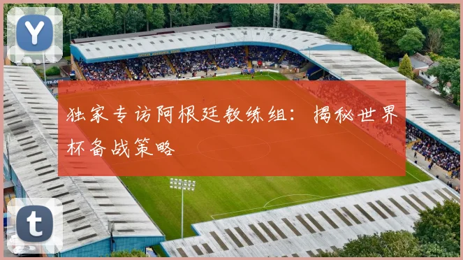 独家专访阿根廷教练组：揭秘世界杯备战策略